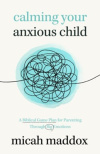 Calming Your Anxious Child - A Biblical Game Plan for Parenting Through Big Emotions